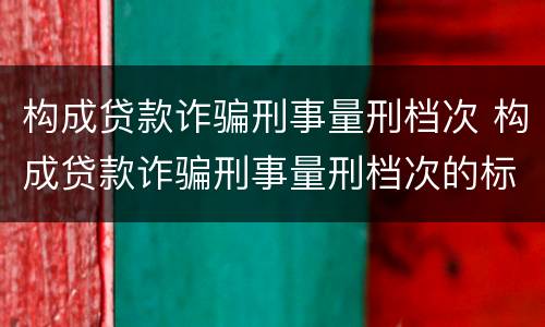 构成贷款诈骗刑事量刑档次 构成贷款诈骗刑事量刑档次的标准