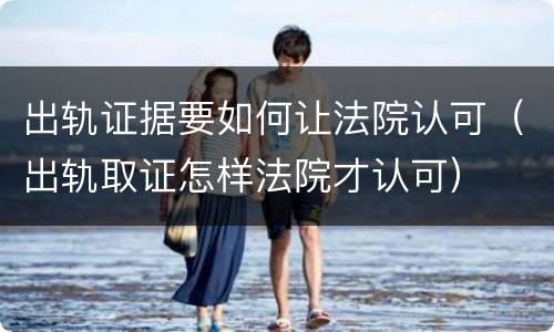 出轨证据要如何让法院认可（出轨取证怎样法院才认可）