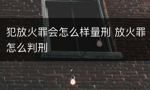 犯放火罪会怎么样量刑 放火罪怎么判刑