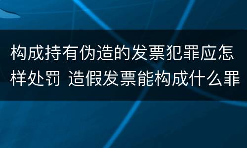 构成持有伪造的发票犯罪应怎样处罚 造假发票能构成什么罪
