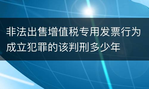 非法出售增值税专用发票行为成立犯罪的该判刑多少年