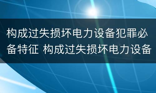 构成过失损坏电力设备犯罪必备特征 构成过失损坏电力设备犯罪必备特征有
