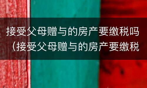 接受父母赠与的房产要缴税吗（接受父母赠与的房产要缴税吗）