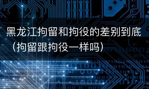 黑龙江拘留和拘役的差别到底（拘留跟拘役一样吗）