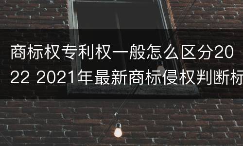 商标权专利权一般怎么区分2022 2021年最新商标侵权判断标准
