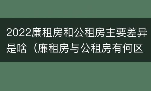 2022廉租房和公租房主要差异是啥（廉租房与公租房有何区别）