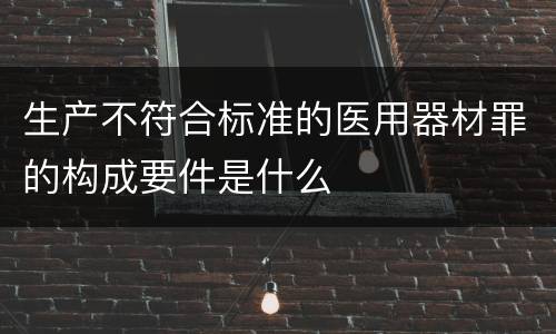 生产不符合标准的医用器材罪的构成要件是什么