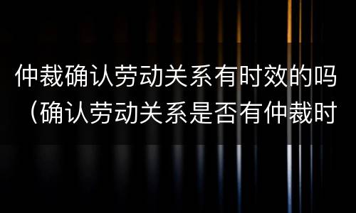 仲裁确认劳动关系有时效的吗（确认劳动关系是否有仲裁时效）