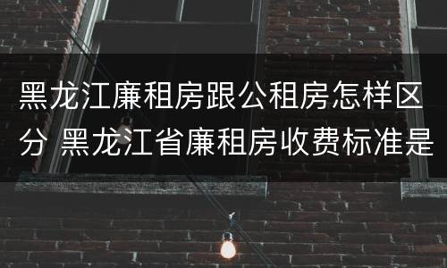 黑龙江廉租房跟公租房怎样区分 黑龙江省廉租房收费标准是多少