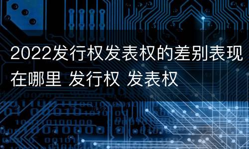 2022发行权发表权的差别表现在哪里 发行权 发表权