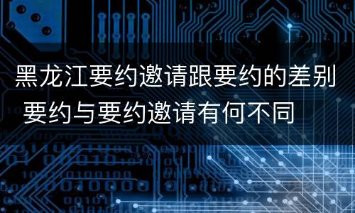 黑龙江要约邀请跟要约的差别 要约与要约邀请有何不同