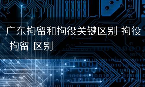 广东拘留和拘役关键区别 拘役 拘留 区别