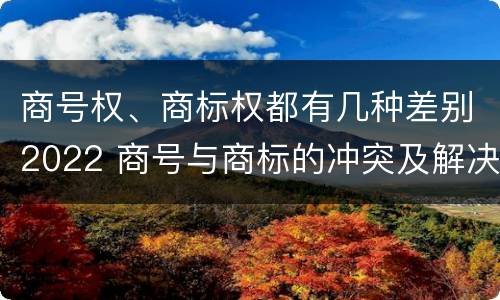 商号权、商标权都有几种差别2022 商号与商标的冲突及解决措施
