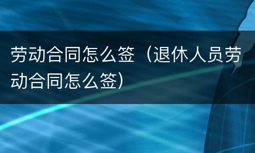 劳动合同怎么签（退休人员劳动合同怎么签）