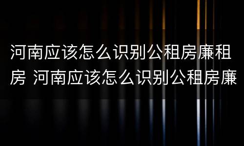 河南应该怎么识别公租房廉租房 河南应该怎么识别公租房廉租房的真假