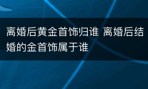 离婚后黄金首饰归谁 离婚后结婚的金首饰属于谁