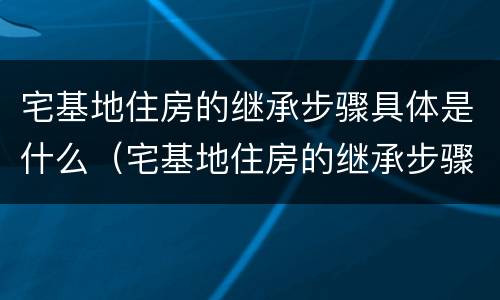 宅基地住房的继承步骤具体是什么（宅基地住房的继承步骤具体是什么内容）
