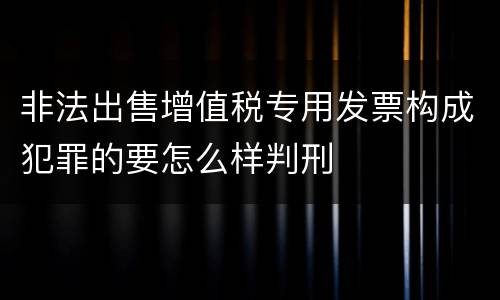 非法出售增值税专用发票构成犯罪的要怎么样判刑
