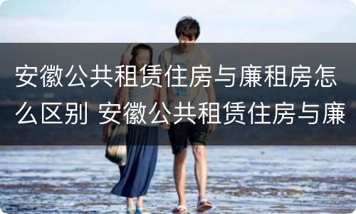 安徽公共租赁住房与廉租房怎么区别 安徽公共租赁住房与廉租房怎么区别呢
