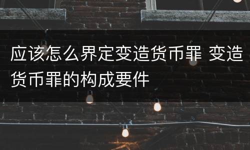 应该怎么界定变造货币罪 变造货币罪的构成要件