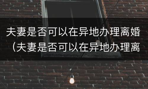 夫妻是否可以在异地办理离婚（夫妻是否可以在异地办理离婚证明）