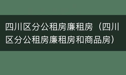 四川区分公租房廉租房（四川区分公租房廉租房和商品房）