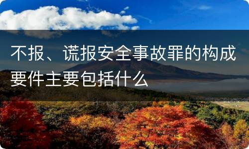 不报、谎报安全事故罪的构成要件主要包括什么