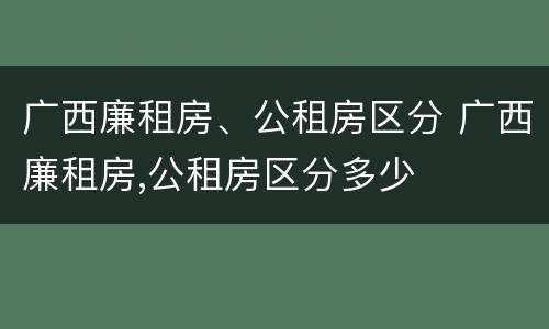 广西廉租房、公租房区分 广西廉租房,公租房区分多少