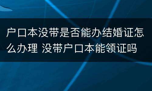 户口本没带是否能办结婚证怎么办理 没带户口本能领证吗