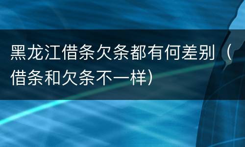 黑龙江借条欠条都有何差别（借条和欠条不一样）