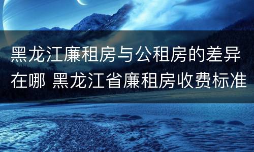 黑龙江廉租房与公租房的差异在哪 黑龙江省廉租房收费标准是多少