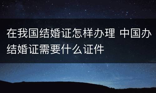 在我国结婚证怎样办理 中国办结婚证需要什么证件