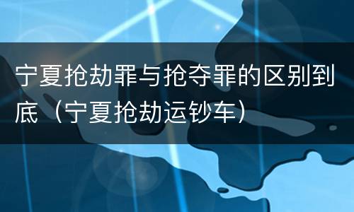 宁夏抢劫罪与抢夺罪的区别到底（宁夏抢劫运钞车）
