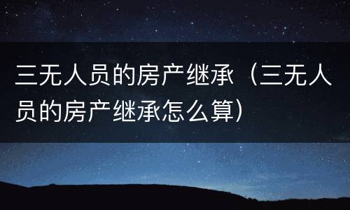 三无人员的房产继承（三无人员的房产继承怎么算）
