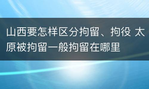 山西要怎样区分拘留、拘役 太原被拘留一般拘留在哪里