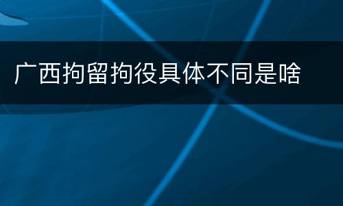 广西拘留拘役具体不同是啥