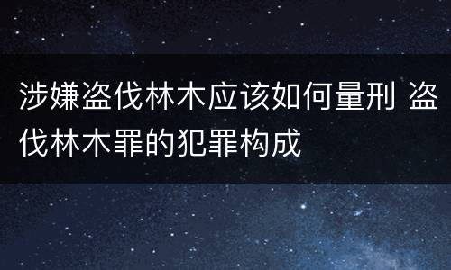 涉嫌盗伐林木应该如何量刑 盗伐林木罪的犯罪构成