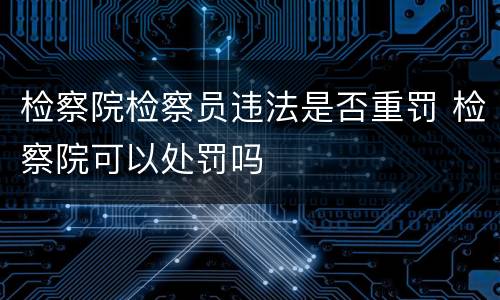 检察院检察员违法是否重罚 检察院可以处罚吗