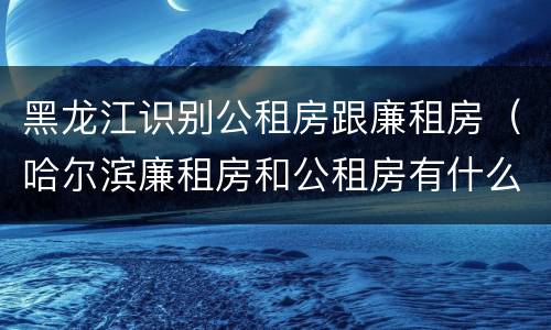 黑龙江识别公租房跟廉租房（哈尔滨廉租房和公租房有什么区别）