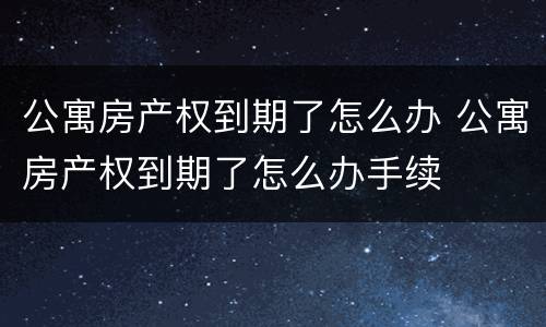 公寓房产权到期了怎么办 公寓房产权到期了怎么办手续