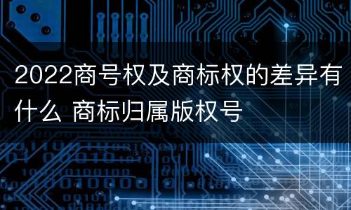 2022商号权及商标权的差异有什么 商标归属版权号