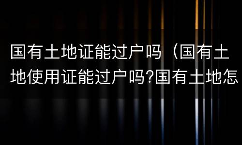 国有土地证能过户吗（国有土地使用证能过户吗?国有土地怎么过户）