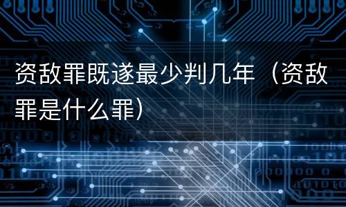 资敌罪既遂最少判几年（资敌罪是什么罪）