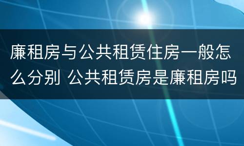 廉租房与公共租赁住房一般怎么分别 公共租赁房是廉租房吗