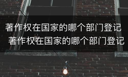 著作权在国家的哪个部门登记 著作权在国家的哪个部门登记备案