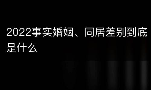 2022事实婚姻、同居差别到底是什么