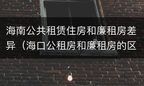海南公共租赁住房和廉租房差异（海口公租房和廉租房的区别）