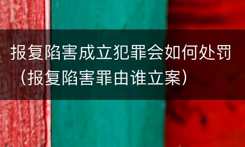 报复陷害成立犯罪会如何处罚（报复陷害罪由谁立案）