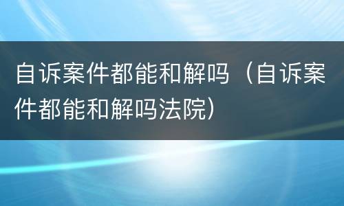 自诉案件都能和解吗（自诉案件都能和解吗法院）