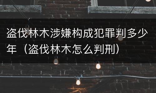 盗伐林木涉嫌构成犯罪判多少年（盗伐林木怎么判刑）